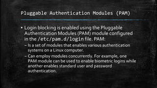 Pluggable Authentication Modules (PAM)
▪ Login blocking is enabled using the Pluggable
Authentication Modules (PAM) module configured
in the /etc/pam.d/login file. PAM:
– Is a set of modules that enables various authentication
systems on a Linux computer.
– Can employ modules concurrently. For example, one
PAM module can be used to enable biometric logins while
another enables standard user and password
authentication.
 