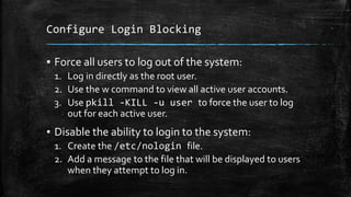 Configure Login Blocking
▪ Force all users to log out of the system:
1. Log in directly as the root user.
2. Use the w command to view all active user accounts.
3. Use pkill -KILL -u user to force the user to log
out for each active user.
▪ Disable the ability to login to the system:
1. Create the /etc/nologin file.
2. Add a message to the file that will be displayed to users
when they attempt to log in.
 