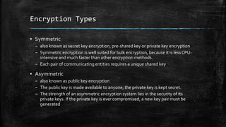 Encryption Types
▪ Symmetric
– also known as secret key encryption, pre-shared key or private key encryption
– Symmetric encryption is well suited for bulk encryption, because it is less CPU-
intensive and much faster than other encryption methods.
– Each pair of communicating entities requires a unique shared key
▪ Asymmetric
– also known as public key encryption
– The public key is made available to anyone; the private key is kept secret.
– The strength of an asymmetric encryption system lies in the security of its
private keys. If the private key is ever compromised, a new key pair must be
generated
 