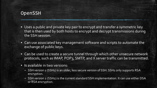OpenSSH
▪ Uses a public and private key pair to encrypt and transfer a symmetric key
that is then used by both hosts to encrypt and decrypt transmissions during
the SSH session.
▪ Can use associated key management software and scripts to automate the
exchange of public keys.
▪ Can be used to create a secure tunnel through which other unsecure network
protocols, such as IMAP, POP3, SMTP, and X server traffic can be transmitted.
▪ Is available in two versions:
– SSH version 1 (SSH1) is an older, less secure version of SSH. SSH1 only supports RSA
encryption.
– SSH version 2 (SSH2) is the current standard SSH implementation. It can use either DSA
or RSA encryption.
 