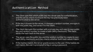 Authentication Method
1. The client specifies which public key the server uses for authentication,
and the server checks to ensure the key has previously been
authenticated to the server.
2. If the key is known to the server, it chooses a random number, encrypts it
with the public key, and sends it to the client.
3. The client decrypts the number with a private key and uses its own public
key and random number to create a hash (MD5 checksum).The client
sends the hash back to the server.
4. The server uses the public key and the random number to create its own
hash (MD5 checksum) and then checks whether both hash values match.
5. If the hashes match, the server grants access to the user. If the hashes do
not match, the user is prompted to log in using a password.
 