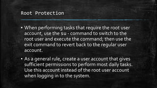Root Protection
▪ When performing tasks that require the root user
account, use the su - command to switch to the
root user and execute the command; then use the
exit command to revert back to the regular user
account.
▪ As a general rule, create a user account that gives
sufficient permissions to perform most daily tasks.
Use this account instead of the root user account
when logging in to the system.
 
