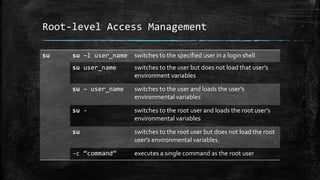 Root-level Access Management
su su –l user_name switches to the specified user in a login shell
su user_name switches to the user but does not load that user's
environment variables
su – user_name switches to the user and loads the user's
environmental variables
su - switches to the root user and loads the root user's
environmental variables
su switches to the root user but does not load the root
user's environmental variables.
-c “command” executes a single command as the root user
 