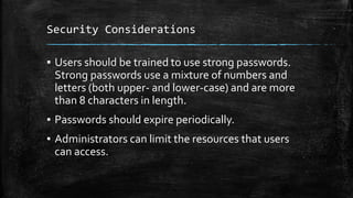 Security Considerations
▪ Users should be trained to use strong passwords.
Strong passwords use a mixture of numbers and
letters (both upper- and lower-case) and are more
than 8 characters in length.
▪ Passwords should expire periodically.
▪ Administrators can limit the resources that users
can access.
 