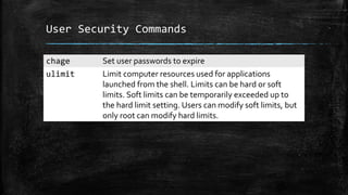 User Security Commands
chage Set user passwords to expire
ulimit Limit computer resources used for applications
launched from the shell. Limits can be hard or soft
limits. Soft limits can be temporarily exceeded up to
the hard limit setting. Users can modify soft limits, but
only root can modify hard limits.
 