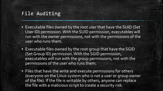 File Auditing
▪ Executable files owned by the root user that have the SUID (Set
User ID) permission.With the SUID permission, executables will
run with the owner permissions, not with the permissions of the
user who runs them.
▪ Executable files owned by the root group that have the SGID
(Set Group ID) permission.With the SGID permission,
executables will run with the group permissions, not with the
permissions of the user who runs them.
▪ Files that have the write and execute permissions for others
(everyone on the Linux system who is not a user or group owner
of the file). If the file is writable by others, anyone can replace
the file with a malicious script to create a security risk.
 
