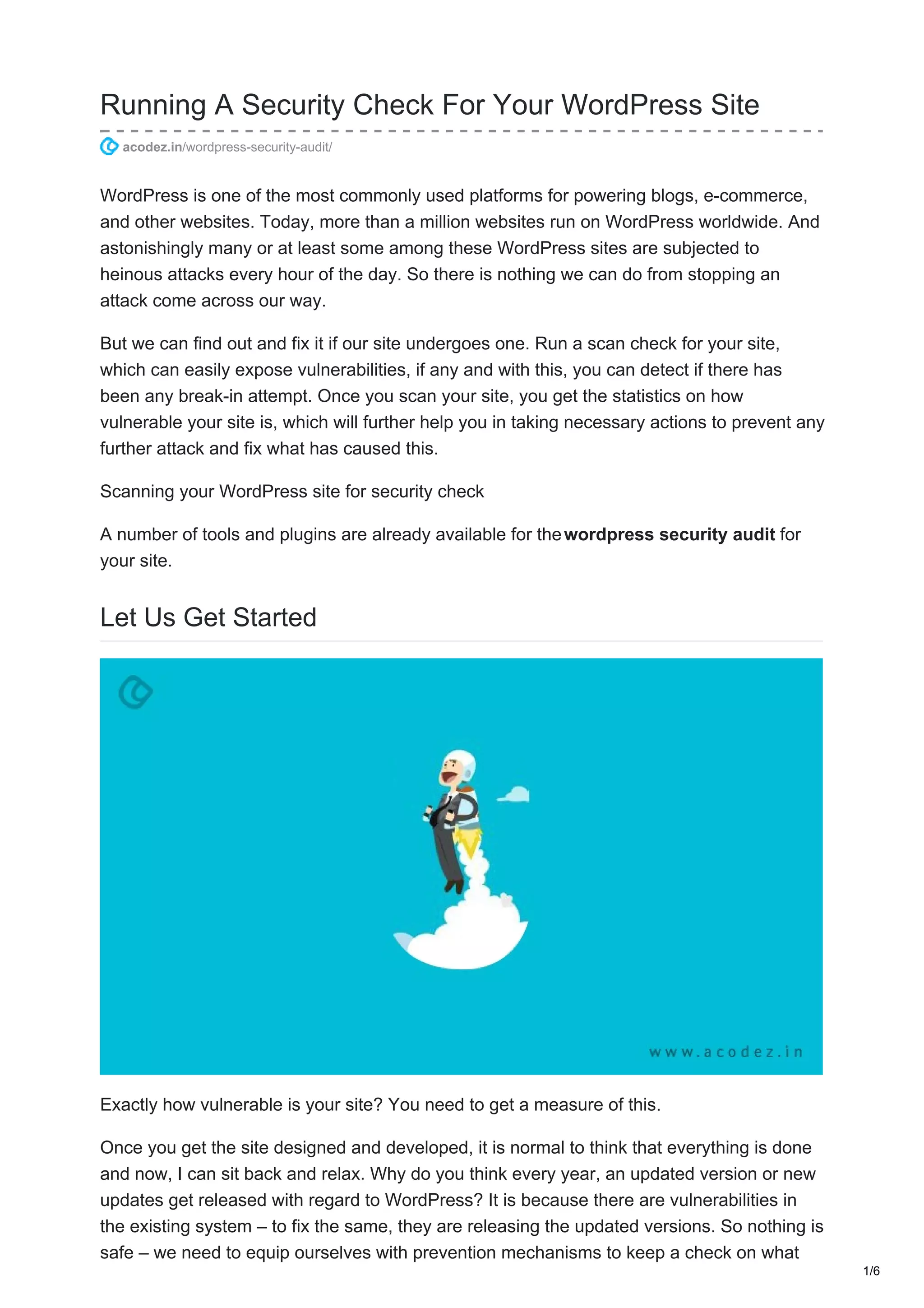 Running A Security Check For Your WordPress Site
acodez.in/wordpress-security-audit/
WordPress is one of the most commonly used platforms for powering blogs, e-commerce,
and other websites. Today, more than a million websites run on WordPress worldwide. And
astonishingly many or at least some among these WordPress sites are subjected to
heinous attacks every hour of the day. So there is nothing we can do from stopping an
attack come across our way.
But we can find out and fix it if our site undergoes one. Run a scan check for your site,
which can easily expose vulnerabilities, if any and with this, you can detect if there has
been any break-in attempt. Once you scan your site, you get the statistics on how
vulnerable your site is, which will further help you in taking necessary actions to prevent any
further attack and fix what has caused this.
Scanning your WordPress site for security check
A number of tools and plugins are already available for thewordpress security audit for
your site.
Let Us Get Started
Exactly how vulnerable is your site? You need to get a measure of this.
Once you get the site designed and developed, it is normal to think that everything is done
and now, I can sit back and relax. Why do you think every year, an updated version or new
updates get released with regard to WordPress? It is because there are vulnerabilities in
the existing system – to fix the same, they are releasing the updated versions. So nothing is
safe – we need to equip ourselves with prevention mechanisms to keep a check on what
1/6
 