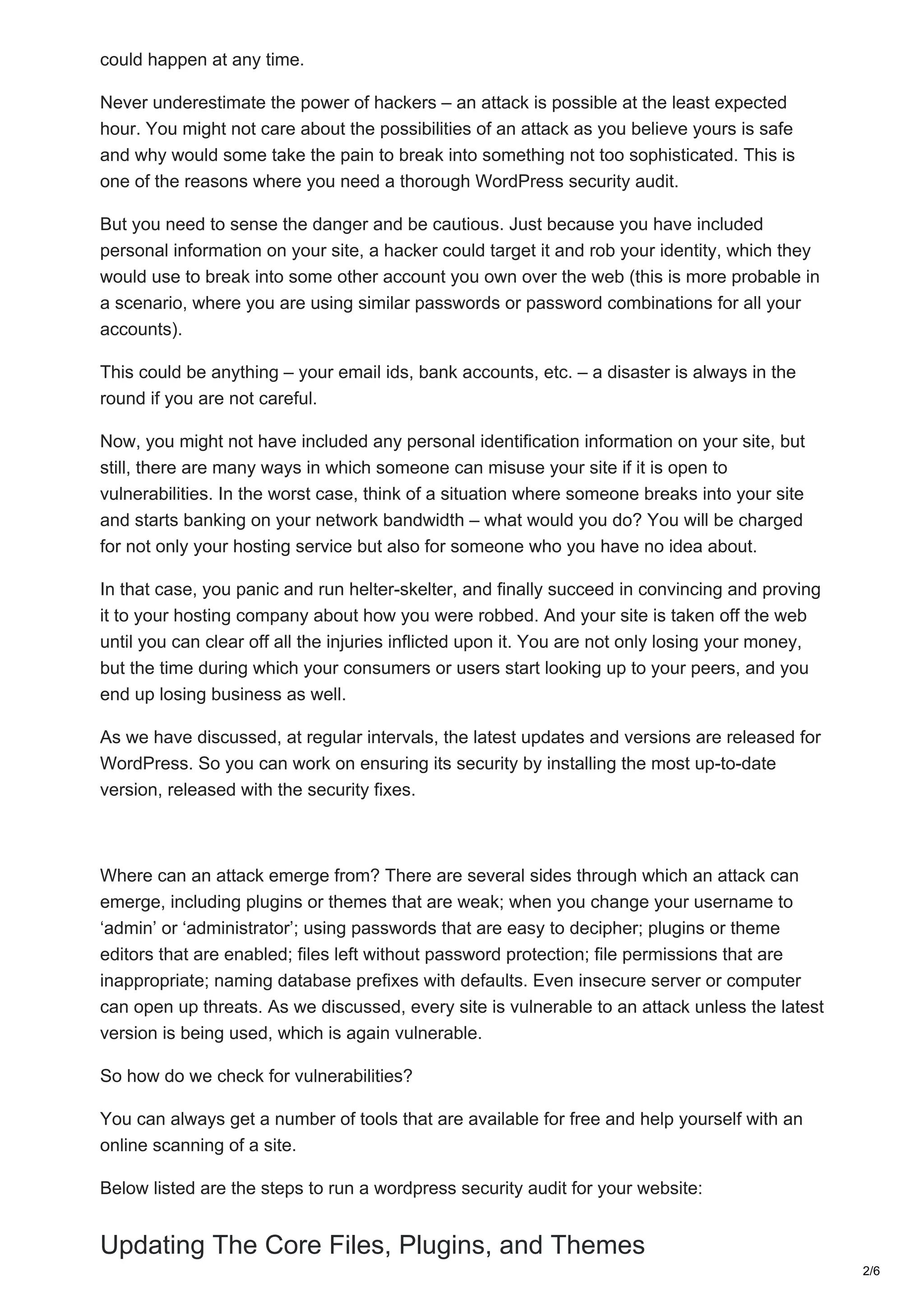 could happen at any time.
Never underestimate the power of hackers – an attack is possible at the least expected
hour. You might not care about the possibilities of an attack as you believe yours is safe
and why would some take the pain to break into something not too sophisticated. This is
one of the reasons where you need a thorough WordPress security audit.
But you need to sense the danger and be cautious. Just because you have included
personal information on your site, a hacker could target it and rob your identity, which they
would use to break into some other account you own over the web (this is more probable in
a scenario, where you are using similar passwords or password combinations for all your
accounts).
This could be anything – your email ids, bank accounts, etc. – a disaster is always in the
round if you are not careful.
Now, you might not have included any personal identification information on your site, but
still, there are many ways in which someone can misuse your site if it is open to
vulnerabilities. In the worst case, think of a situation where someone breaks into your site
and starts banking on your network bandwidth – what would you do? You will be charged
for not only your hosting service but also for someone who you have no idea about.
In that case, you panic and run helter-skelter, and finally succeed in convincing and proving
it to your hosting company about how you were robbed. And your site is taken off the web
until you can clear off all the injuries inflicted upon it. You are not only losing your money,
but the time during which your consumers or users start looking up to your peers, and you
end up losing business as well.
As we have discussed, at regular intervals, the latest updates and versions are released for
WordPress. So you can work on ensuring its security by installing the most up-to-date
version, released with the security fixes.
Where can an attack emerge from? There are several sides through which an attack can
emerge, including plugins or themes that are weak; when you change your username to
‘admin’ or ‘administrator’; using passwords that are easy to decipher; plugins or theme
editors that are enabled; files left without password protection; file permissions that are
inappropriate; naming database prefixes with defaults. Even insecure server or computer
can open up threats. As we discussed, every site is vulnerable to an attack unless the latest
version is being used, which is again vulnerable.
So how do we check for vulnerabilities?
You can always get a number of tools that are available for free and help yourself with an
online scanning of a site.
Below listed are the steps to run a wordpress security audit for your website:
Updating The Core Files, Plugins, and Themes
2/6
 