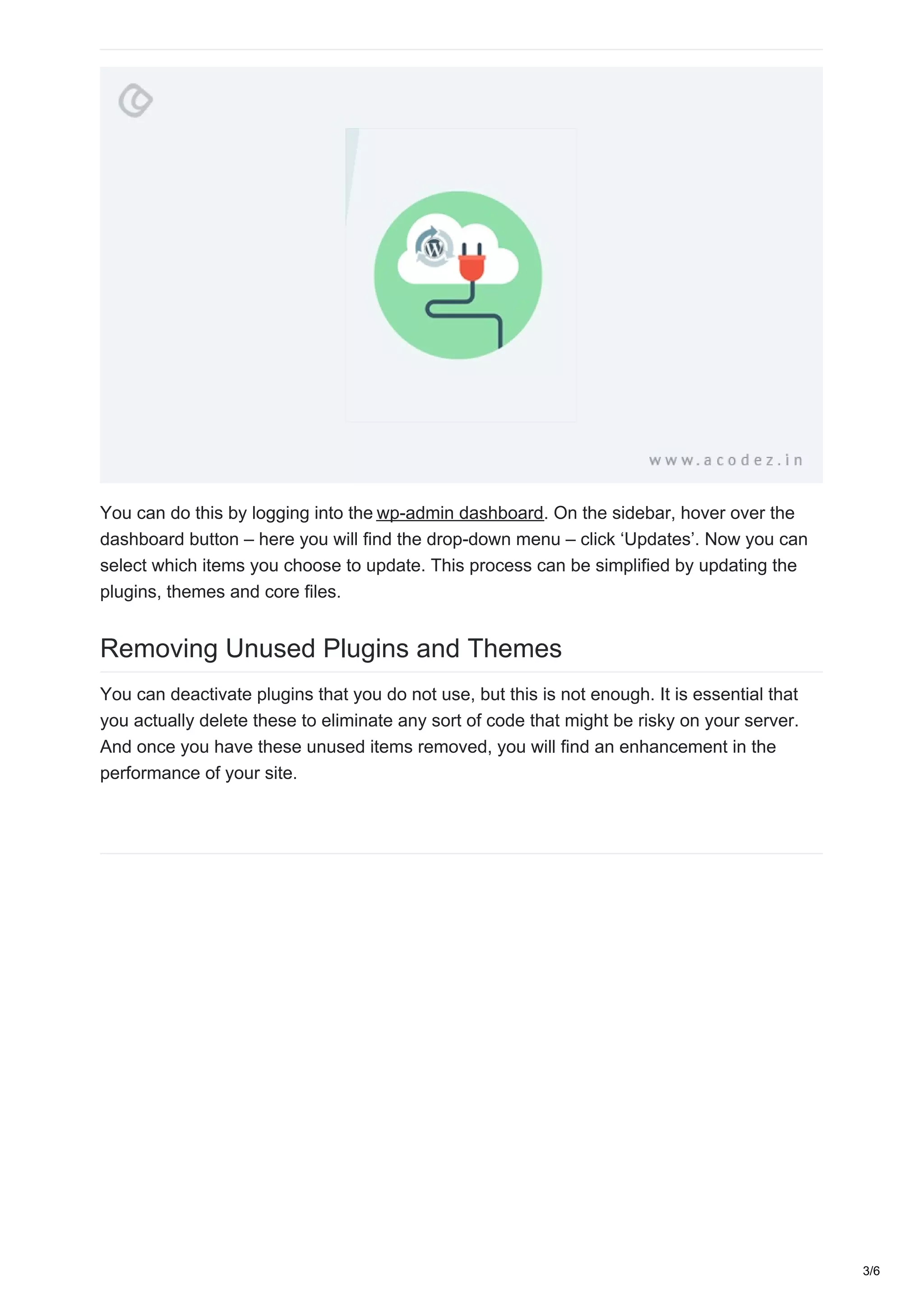 You can do this by logging into the wp-admin dashboard. On the sidebar, hover over the
dashboard button – here you will find the drop-down menu – click ‘Updates’. Now you can
select which items you choose to update. This process can be simplified by updating the
plugins, themes and core files.
Removing Unused Plugins and Themes
You can deactivate plugins that you do not use, but this is not enough. It is essential that
you actually delete these to eliminate any sort of code that might be risky on your server.
And once you have these unused items removed, you will find an enhancement in the
performance of your site.
3/6
 