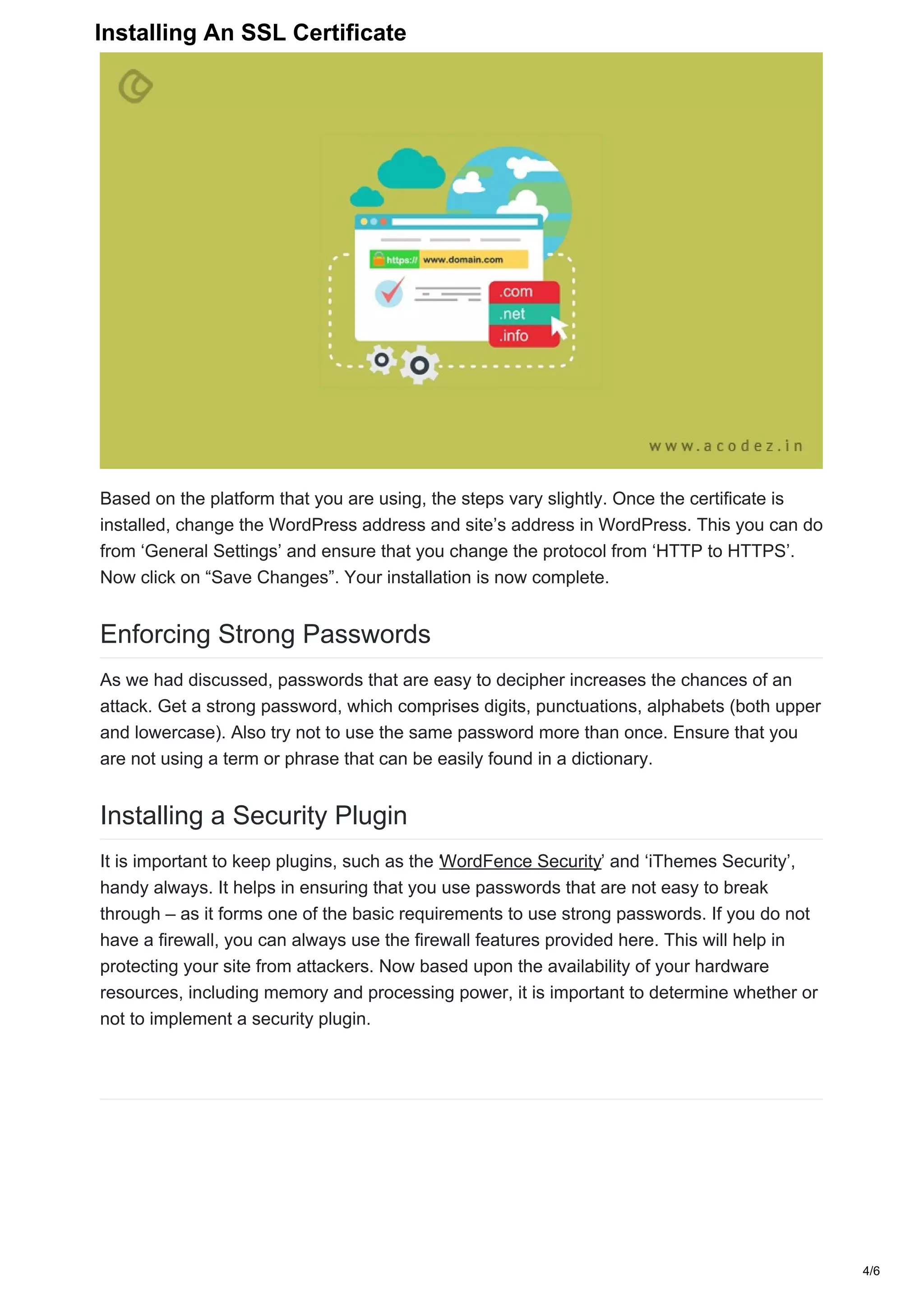 Based on the platform that you are using, the steps vary slightly. Once the certificate is
installed, change the WordPress address and site’s address in WordPress. This you can do
from ‘General Settings’ and ensure that you change the protocol from ‘HTTP to HTTPS’.
Now click on “Save Changes”. Your installation is now complete.
Enforcing Strong Passwords
As we had discussed, passwords that are easy to decipher increases the chances of an
attack. Get a strong password, which comprises digits, punctuations, alphabets (both upper
and lowercase). Also try not to use the same password more than once. Ensure that you
are not using a term or phrase that can be easily found in a dictionary.
Installing a Security Plugin
It is important to keep plugins, such as the ‘WordFence Security’ and ‘iThemes Security’,
handy always. It helps in ensuring that you use passwords that are not easy to break
through – as it forms one of the basic requirements to use strong passwords. If you do not
have a firewall, you can always use the firewall features provided here. This will help in
protecting your site from attackers. Now based upon the availability of your hardware
resources, including memory and processing power, it is important to determine whether or
not to implement a security plugin.
4/6
Installing An SSL Certificate
 