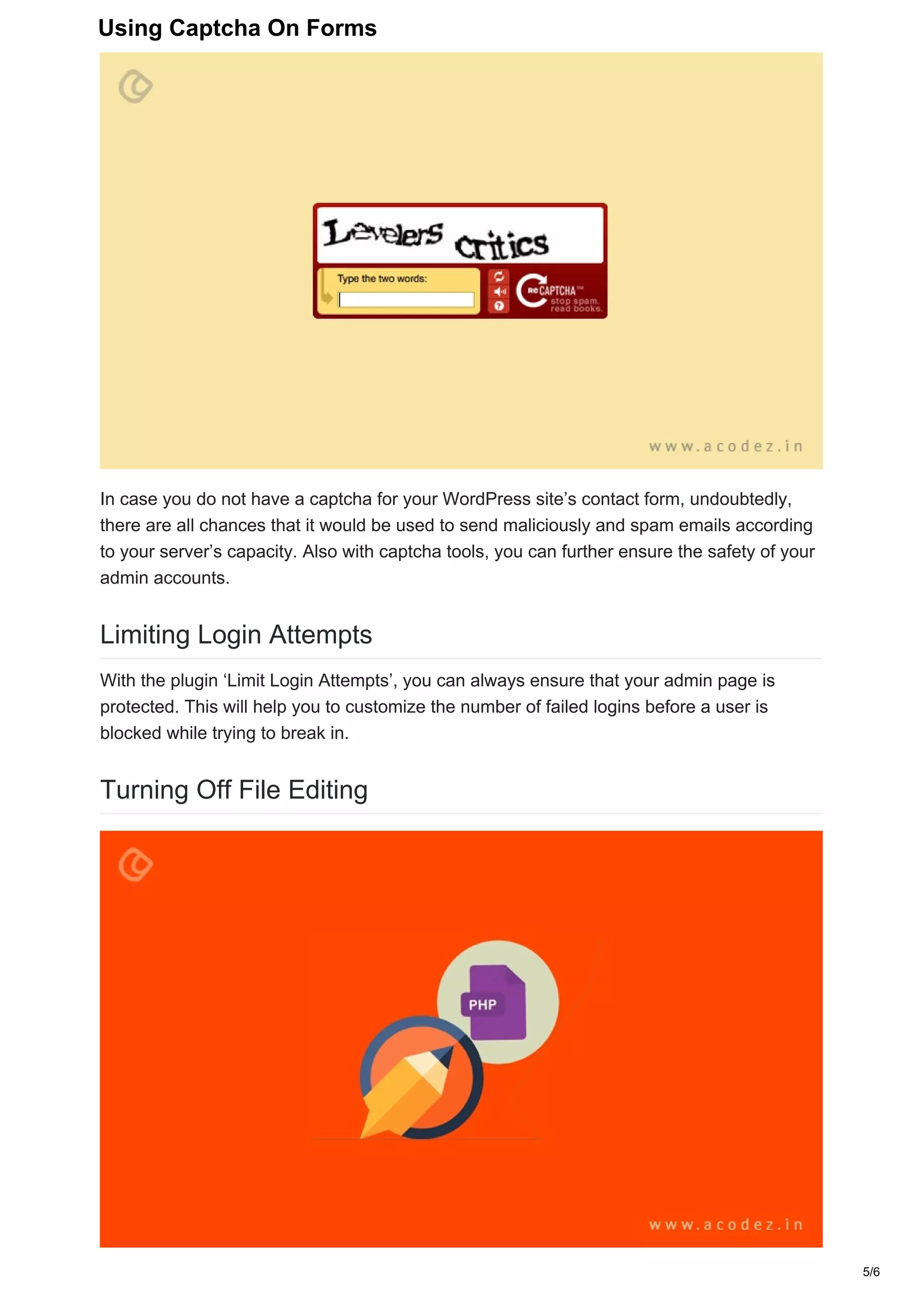 In case you do not have a captcha for your WordPress site’s contact form, undoubtedly,
there are all chances that it would be used to send maliciously and spam emails according
to your server’s capacity. Also with captcha tools, you can further ensure the safety of your
admin accounts.
Limiting Login Attempts
With the plugin ‘Limit Login Attempts’, you can always ensure that your admin page is
protected. This will help you to customize the number of failed logins before a user is
blocked while trying to break in.
Turning Off File Editing
5/6
Using Captcha On Forms
 