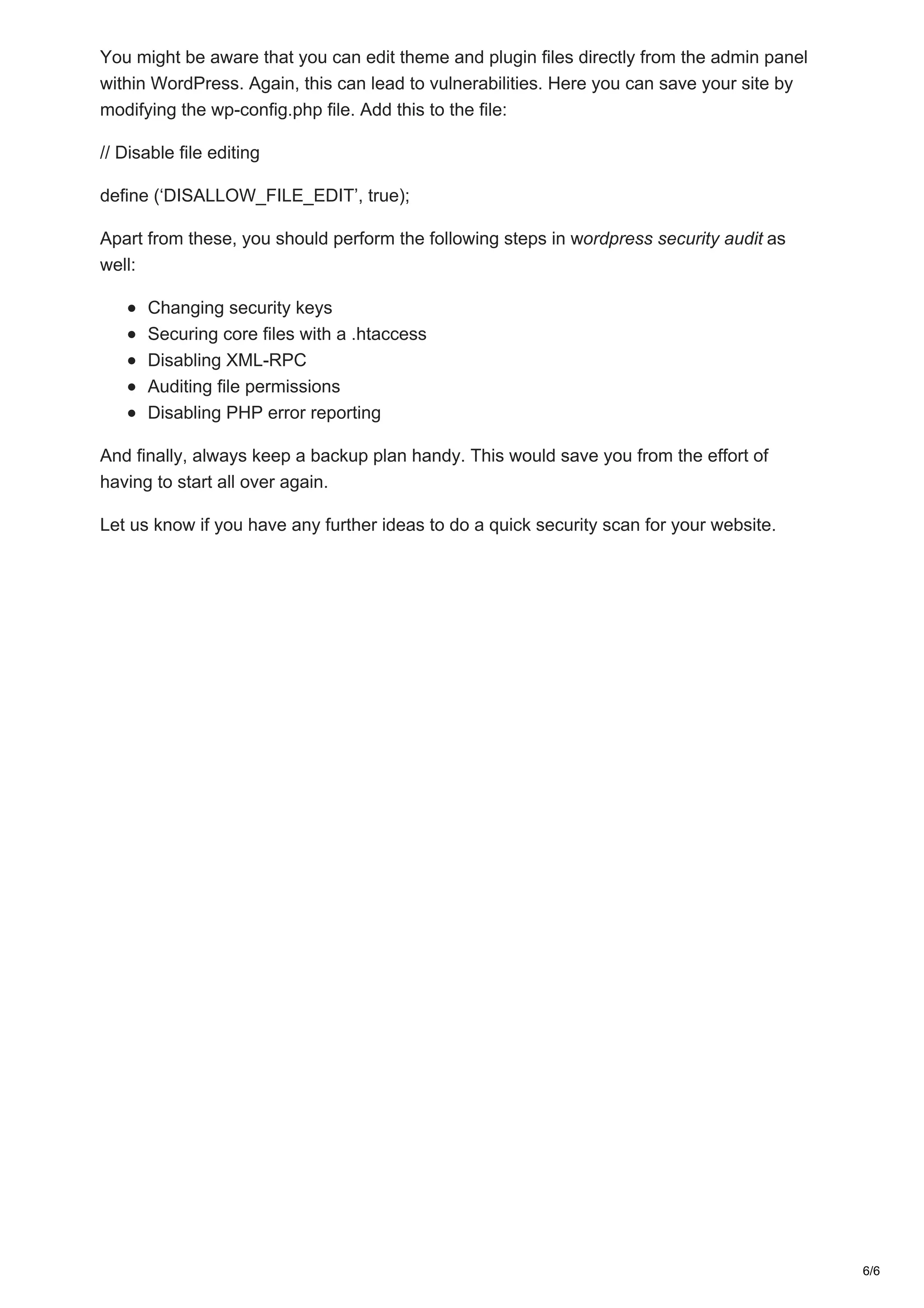 You might be aware that you can edit theme and plugin files directly from the admin panel
within WordPress. Again, this can lead to vulnerabilities. Here you can save your site by
modifying the wp-config.php file. Add this to the file:
// Disable file editing
define (‘DISALLOW_FILE_EDIT’, true);
Apart from these, you should perform the following steps in wordpress security audit as
well:
Changing security keys
Securing core files with a .htaccess
Disabling XML-RPC
Auditing file permissions
Disabling PHP error reporting
And finally, always keep a backup plan handy. This would save you from the effort of
having to start all over again.
Let us know if you have any further ideas to do a quick security scan for your website.
6/6
 