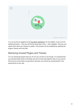 You can do this by logging into the wp-admin dashboard. On the sidebar, hover over the
dashboard button – here you will find the drop-down menu – click ‘Updates’. Now you can
select which items you choose to update. This process can be simplified by updating the
plugins, themes and core files.
Removing Unused Plugins and Themes
You can deactivate plugins that you do not use, but this is not enough. It is essential that
you actually delete these to eliminate any sort of code that might be risky on your server.
And once you have these unused items removed, you will find an enhancement in the
performance of your site.
3/6
 