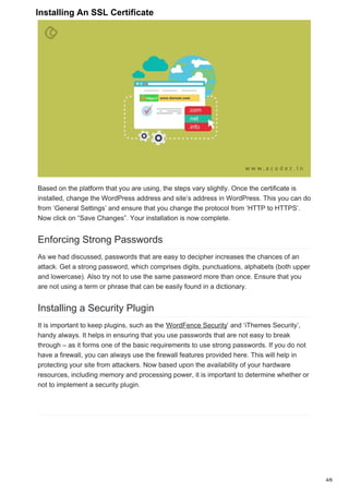 Based on the platform that you are using, the steps vary slightly. Once the certificate is
installed, change the WordPress address and site’s address in WordPress. This you can do
from ‘General Settings’ and ensure that you change the protocol from ‘HTTP to HTTPS’.
Now click on “Save Changes”. Your installation is now complete.
Enforcing Strong Passwords
As we had discussed, passwords that are easy to decipher increases the chances of an
attack. Get a strong password, which comprises digits, punctuations, alphabets (both upper
and lowercase). Also try not to use the same password more than once. Ensure that you
are not using a term or phrase that can be easily found in a dictionary.
Installing a Security Plugin
It is important to keep plugins, such as the ‘WordFence Security’ and ‘iThemes Security’,
handy always. It helps in ensuring that you use passwords that are not easy to break
through – as it forms one of the basic requirements to use strong passwords. If you do not
have a firewall, you can always use the firewall features provided here. This will help in
protecting your site from attackers. Now based upon the availability of your hardware
resources, including memory and processing power, it is important to determine whether or
not to implement a security plugin.
4/6
Installing An SSL Certificate
 