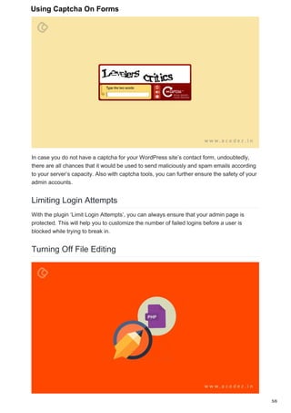In case you do not have a captcha for your WordPress site’s contact form, undoubtedly,
there are all chances that it would be used to send maliciously and spam emails according
to your server’s capacity. Also with captcha tools, you can further ensure the safety of your
admin accounts.
Limiting Login Attempts
With the plugin ‘Limit Login Attempts’, you can always ensure that your admin page is
protected. This will help you to customize the number of failed logins before a user is
blocked while trying to break in.
Turning Off File Editing
5/6
Using Captcha On Forms
 