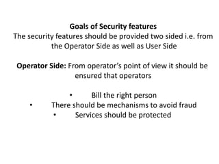 Goals of Security features
The security features should be provided two sided i.e. from
the Operator Side as well as User Side
Operator Side: From operator’s point of view it should be
ensured that operators
• Bill the right person
• There should be mechanisms to avoid fraud
• Services should be protected
 