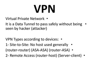 VPN
•Virtual Private Network
•It is a Data Tunnel to pass safely without being
seen by hacker (attacker)
•VPN Types according to devices:
•1- Site-to-Site: No host used generally
•(router-router) (ASA-ASA) (router-ASA)
•2- Remote Access (router-host) (Server-client)
 