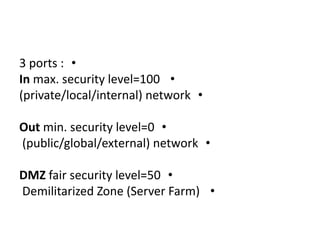 •3 ports :
•In max. security level=100
•(private/local/internal) network
•Out min. security level=0
•(public/global/external) network
•DMZ fair security level=50
•Demilitarized Zone (Server Farm)
 