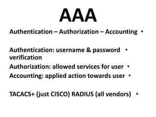AAA
•Authentication – Authorization – Accounting
•Authentication: username & password
verification
•Authorization: allowed services for user
•Accounting: applied action towards user
•TACACS+ (just CISCO) RADIUS (all vendors)
 