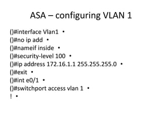 ASA – configuring VLAN 1
•()#interface Vlan1
•()#no ip add
•()#nameif inside
•()#security-level 100
•()#ip address 172.16.1.1 255.255.255.0
•()#exit
•()#int e0/1
•()#switchport access vlan 1
•!
 