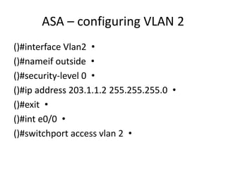 •()#interface Vlan2
•()#nameif outside
•()#security-level 0
•()#ip address 203.1.1.2 255.255.255.0
•()#exit
•()#int e0/0
•()#switchport access vlan 2
ASA – configuring VLAN 2
 