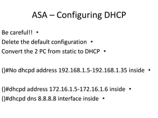 ASA – Configuring DHCP
•Be careful!!
•Delete the default configuration
•Convert the 2 PC from static to DHCP
•()#No dhcpd address 192.168.1.5-192.168.1.35 inside
•()#dhcpd address 172.16.1.5-172.16.1.6 inside
•()#dhcpd dns 8.8.8.8 interface inside
 