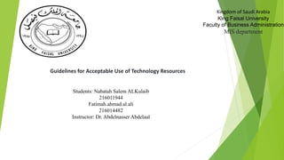 Kingdom of Saudi Arabia
King Faisal University
Faculty of Business Administration
MIS department
Guidelines for Acceptable Use of Technology Resources
Students: Nabatah Salem ALKulaib
216011944
Fatimah.ahmad.al.ali
216014482
Instructor: Dr. Abdelnasser Abdelaal
 