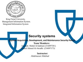 King Faisal University.
Management Information System.
Integrated Information System
Security systems
(System Acquisition, Development, and Maintenance Security Policy)
Team Members:
Amenah Mahdi Al-Qahtani (216097381)
Hadeel Ahmed Al-Awadhi (216097173)
Instructor:
Abdelnasser Abdelaal
 