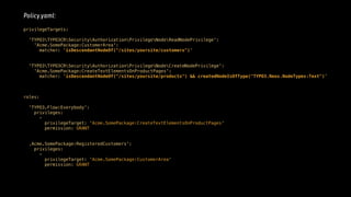 Policy.yaml:
privilegeTargets: 
'TYPO3TYPO3CRSecurityAuthorizationPrivilegeNodeReadNodePrivilege': 
'Acme.SomePackage:CustomerArea': 
matcher: 'isDescendantNodeOf("/sites/yoursite/customers")' 
'TYPO3TYPO3CRSecurityAuthorizationPrivilegeNodeCreateNodePrivilege': 
'Acme.SomePackage:CreateTextElementsOnProductPages': 
matcher: 'isDescendantNodeOf("/sites/yoursite/products") && createdNodeIsOfType("TYPO3.Neos.NodeTypes:Text")' 
roles:
 
'TYPO3.Flow:Everybody': 
privileges: 
- 
privilegeTarget: 'Acme.SomePackage:CreateTextElementsOnProductPages' 
permission: GRANT
‚Acme.SomePackage:RegisteredCustomers': 
privileges:
- 
privilegeTarget: 'Acme.SomePackage:CustomerArea' 
permission: GRANT
 