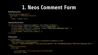 1. Neos Comment Form
NodeTypes.yaml:
'Acme.YourSite:CommentForm': 
superTypes: ['TYPO3.Neos:Content'] 
ui: 
label: 'Comment Form'
CommentForm.html:
<f:form actionUri="{neos:uri.node()}" objectName="newNode"> 
<f:form.hidden name="referenceNode" value="{node.path}" /> 
<f:form.hidden property="__nodeType" value="TYPO3.Neos.NodeTypes:Text" /> 
<f:form.textarea property="text" /> 
<f:form.submit value="Send comment" /> 
</f:form>
Policy.yaml:
privilegeTargets: 
'TYPO3TYPO3CRSecurityAuthorizationPrivilegeNodeCreateNodePrivilege': 
'Acme.SomePackage:CreateCommentNode': 
matcher: 'isDescendantNodeOf("/sites/yoursite/comments") && createdNodeIsOfType("TYPO3.Neos.NodeTypes:Text")' 
roles: 
'TYPO3.Flow:Everybody': 
privileges: 
- 
privilegeTarget: 'Acme.SomePackage:CreateCommentNode' 
permission: GRANT
 