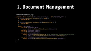 2. Document Management
AuthorizationService.php:
public function isAllowed($document, $privilege = self::PRIVILEGE_READ) { 
if ($this->getAuthenticatedUser() === NULL) { 
return FALSE; 
} 
if ($this->getAuthenticatedUser()->isAdministrator()) { 
return TRUE; 
} 
switch ($privilege) { 
case self::PRIVILEGE_READ: 
return $this->isAllowedToReadDocument($document); 
case self::PRIVILEGE_CREATE: 
case self::PRIVILEGE_UPDATE: 
case self::PRIVILEGE_DELETE: 
return $this->hasAccessToResource('Acme_SomePackage_DocumentAdministration') 
&& $this->isAllowedToEditCategory($document->getCategory()); 
case self::PRIVILEGE_VIEW_USER_GROUPS: 
return $this->isAllowedToViewUserGroupsOfDocument($document); 
} 
}
 