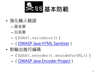 XSS 基本防範
• 強化輸入驗證
– 黑名單
– 白名單
– （ESAPI.validator()）
– （OWASP Java HTML Sanitizer）
• 對輸出進行編碼
– （ESAPI.encoder().encodeForURL()）
– （OWASP Java Encoder Project）
38
 