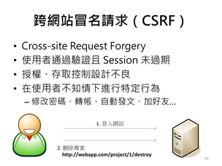 跨網站冒名請求（CSRF）
• Cross-site Request Forgery
• 使用者通過驗證且 Session 未過期
• 授權、存取控制設計不良
• 在使用者不知情下進行特定行為
– 修改密碼、轉帳、自動發文、加好友…
81
1. 登入網站
2. 刪除專案
http://webapp.com/project/1/destroy
 