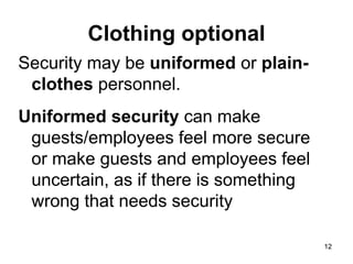 12
12
Clothing optional
Security may be uniformed or plain-
clothes personnel.
Uniformed security can make
guests/employees feel more secure
or make guests and employees feel
uncertain, as if there is something
wrong that needs security
 