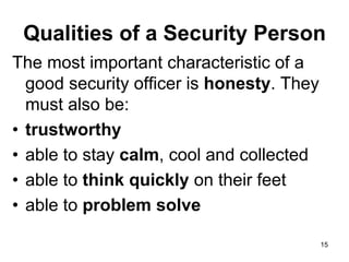 15
Qualities of a Security Person
The most important characteristic of a
good security officer is honesty. They
must also be:
• trustworthy
• able to stay calm, cool and collected
• able to think quickly on their feet
• able to problem solve
 
