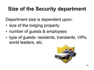 16
Size of the Security department
Department size is dependent upon:
• size of the lodging property
• number of guests & employees
• type of guests- residents, transients, VIPs,
world leaders, etc.
16
 