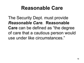 18
18
Reasonable Care
The Security Dept. must provide
Reasonable Care. Reasonable
Care can be defined as “the degree
of care that a cautious person would
use under like circumstances.”
 