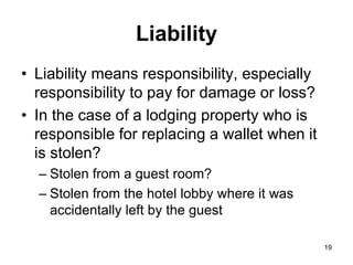 19
Liability
• Liability means responsibility, especially
responsibility to pay for damage or loss?
• In the case of a lodging property who is
responsible for replacing a wallet when it
is stolen?
– Stolen from a guest room?
– Stolen from the hotel lobby where it was
accidentally left by the guest
 