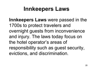 20
20
Innkeepers Laws
Innkeepers Laws were passed in the
1700s to protect travelers and
overnight guests from inconvenience
and injury. The laws today focus on
the hotel operator’s areas of
responsibility such as guest security,
evictions, and discrimination.
 