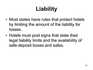 21
Liability
• Most states have rules that protect hotels
by limiting the amount of the liability for
losses.
• Hotels must post signs that state their
legal liability limits and the availability of
safe-deposit boxes and safes.
 