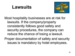 22
Lawsuits
Most hospitality businesses are at risk for
lawsuits. If the company/property
consistently follows good safety and
security procedures, the company can
reduce the chance of losing a lawsuit.
Proper documentation of safety and security
issues is mandatory by hotel employees.
 