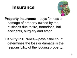 23
Insurance
Property Insurance – pays for loss or
damage of property owned by the
business due to fire, tornadoes, hail,
accidents, burglary and arson
Liability Insurance – pays if the court
determines the loss or damage is the
responsibility of the lodging property.
 
