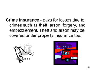 24
Crime Insurance - pays for losses due to
crimes such as theft, arson, forgery, and
embezzlement. Theft and arson may be
covered under property insurance too.
 