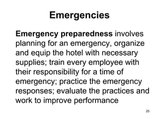 25
25
Emergencies
Emergency preparedness involves
planning for an emergency, organize
and equip the hotel with necessary
supplies; train every employee with
their responsibility for a time of
emergency; practice the emergency
responses; evaluate the practices and
work to improve performance
 