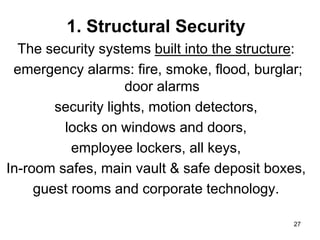 27
1. Structural Security
The security systems built into the structure:
emergency alarms: fire, smoke, flood, burglar;
door alarms
security lights, motion detectors,
locks on windows and doors,
employee lockers, all keys,
In-room safes, main vault & safe deposit boxes,
guest rooms and corporate technology.
 