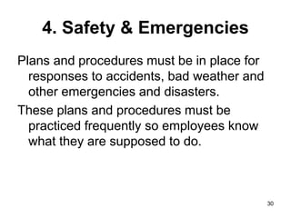 30
4. Safety & Emergencies
Plans and procedures must be in place for
responses to accidents, bad weather and
other emergencies and disasters.
These plans and procedures must be
practiced frequently so employees know
what they are supposed to do.
 