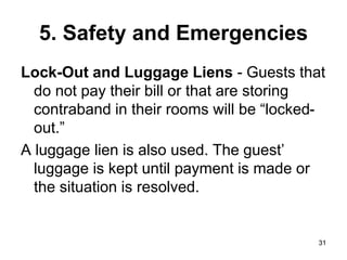 31
31
5. Safety and Emergencies
Lock-Out and Luggage Liens - Guests that
do not pay their bill or that are storing
contraband in their rooms will be “locked-
out.”
A luggage lien is also used. The guest’
luggage is kept until payment is made or
the situation is resolved.
 