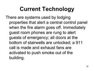 32
Current Technology
There are systems used by lodging
properties that alert a central control panel
when the fire alarm goes off. Immediately
guest room phones are rung to alert
guests of emergency; all doors at the
bottom of stairwells are unlocked; a 911
call is made and exhaust fans are
activated to push smoke out of the
building.
 