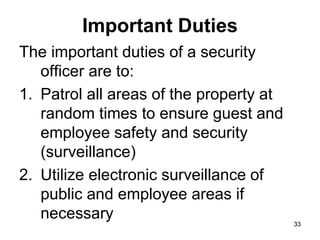 33
33
Important Duties
The important duties of a security
officer are to:
1. Patrol all areas of the property at
random times to ensure guest and
employee safety and security
(surveillance)
2. Utilize electronic surveillance of
public and employee areas if
necessary
 