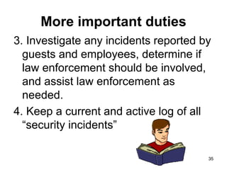 35
35
More important duties
3. Investigate any incidents reported by
guests and employees, determine if
law enforcement should be involved,
and assist law enforcement as
needed.
4. Keep a current and active log of all
“security incidents”
 